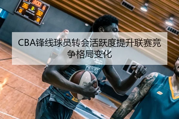 CBA锋线球员转会活跃度提升联赛竞争格局变化 - Crown
